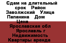 Сдам на длительный срок › Район ­ Заволжский › Улица ­ Папанина › Дом ­ 11 › Цена ­ 10 000 - Ярославская обл., Ярославль г. Недвижимость » Квартиры аренда   